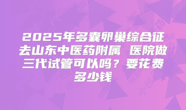 2025年多囊卵巢综合征去山东中医药附属 医院做三代试管可以吗?要花费多少钱