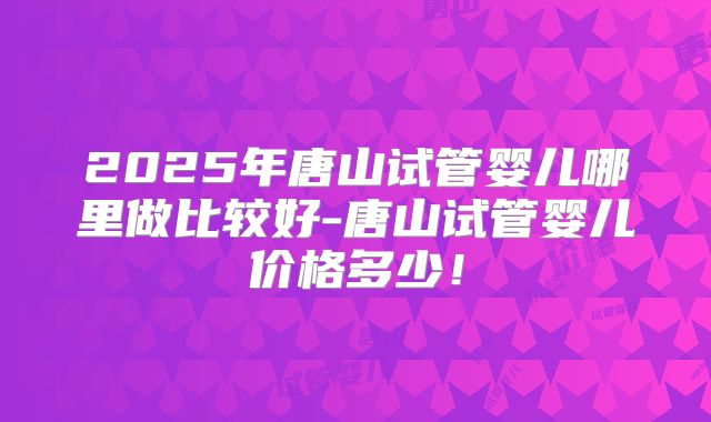 2025年唐山试管婴儿哪里做比较好-唐山试管婴儿价格多少！