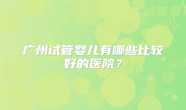 广州试管婴儿有哪些比较好的医院？