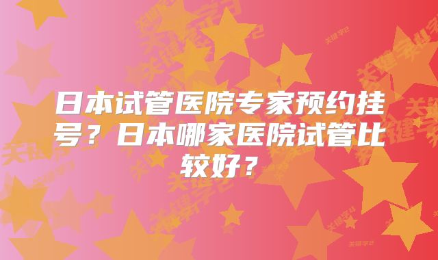 日本试管医院专家预约挂号？日本哪家医院试管比较好？