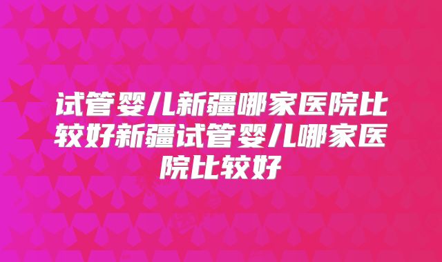 试管婴儿新疆哪家医院比较好新疆试管婴儿哪家医院比较好