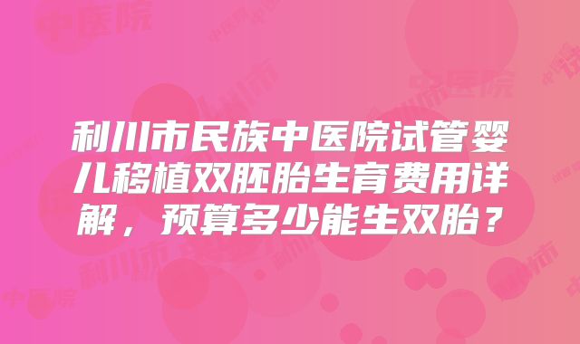 利川市民族中医院试管婴儿移植双胚胎生育费用详解，预算多少能生双胎？