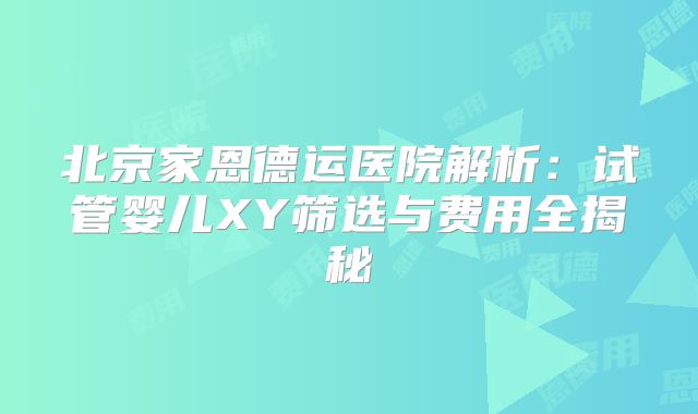 北京家恩德运医院解析:试管婴儿XY筛选与费用全揭秘