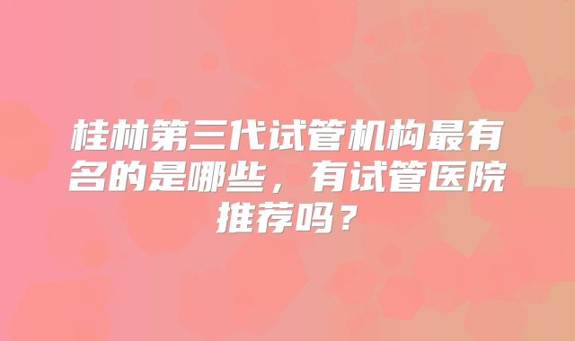 桂林第三代试管机构最有名的是哪些，有试管医院推荐吗？