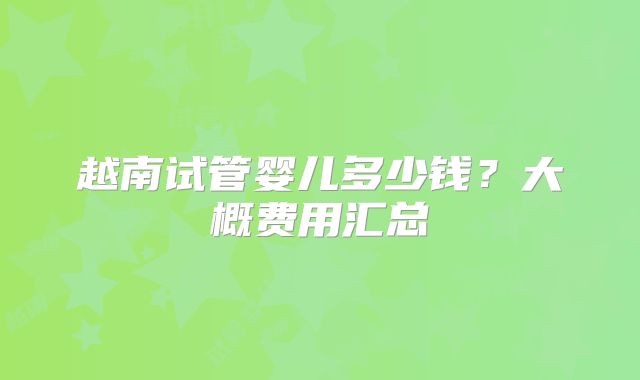 越南试管婴儿多少钱？大概费用汇总
