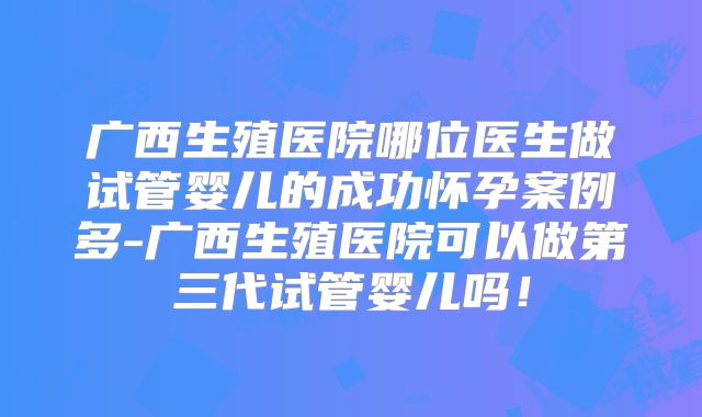 广西生殖医院哪位医生做试管婴儿的成功怀孕案例多-广西生殖医院可以做第三代试管婴儿吗！