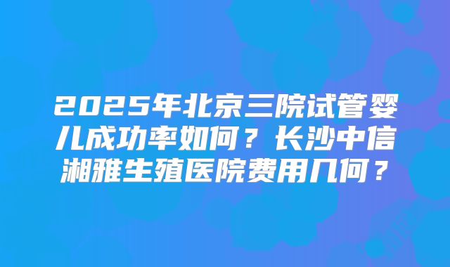 2025年北京三院试管婴儿成功率如何？长沙中信湘雅生殖医院费用几何？