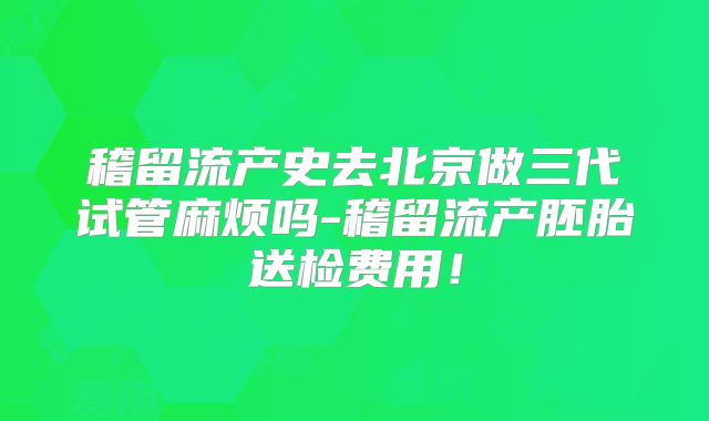 稽留流产史去北京做三代试管麻烦吗-稽留流产胚胎送检费用!