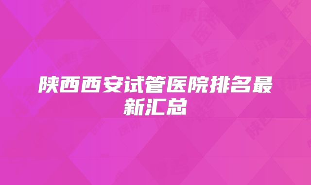 陕西西安试管医院排名最新汇总