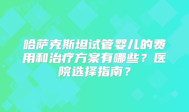 哈萨克斯坦试管婴儿的费用和治疗方案有哪些?医院选择指南?