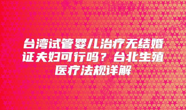 台湾试管婴儿治疗无结婚证夫妇可行吗？台北生殖医疗法规详解