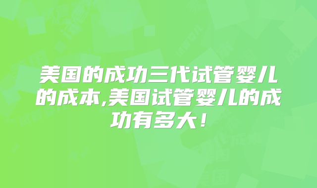 美国的成功三代试管婴儿的成本,美国试管婴儿的成功有多大！