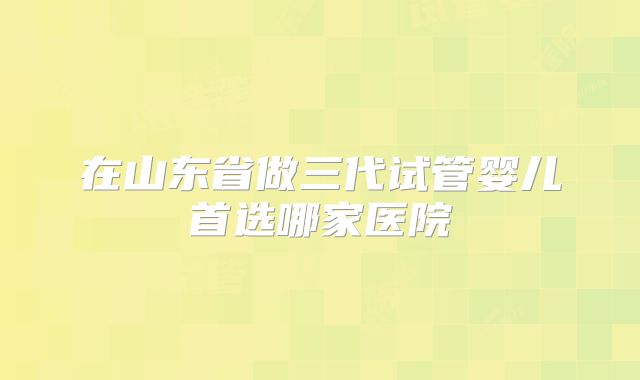 在山东省做三代试管婴儿首选哪家医院