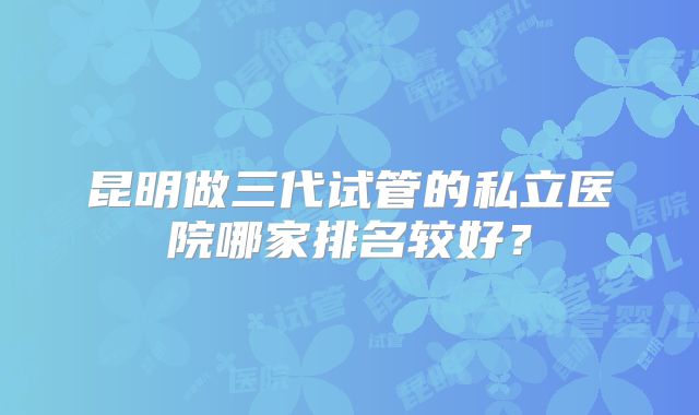 昆明做三代试管的私立医院哪家排名较好？