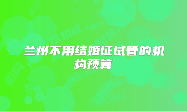 兰州不用结婚证试管的机构预算