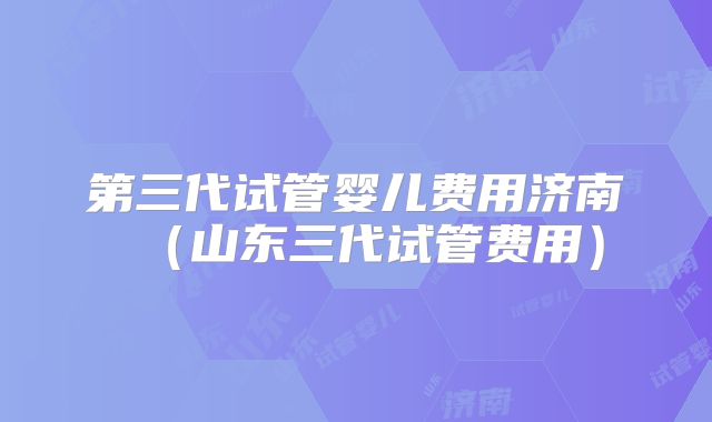 第三代试管婴儿费用济南（山东三代试管费用）
