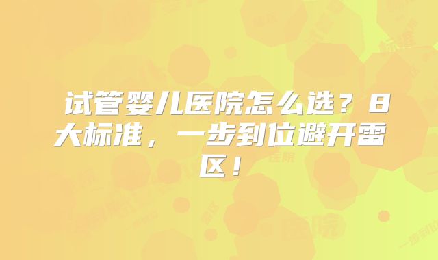 试管婴儿医院怎么选?8大标准,一步到位避开雷区!
