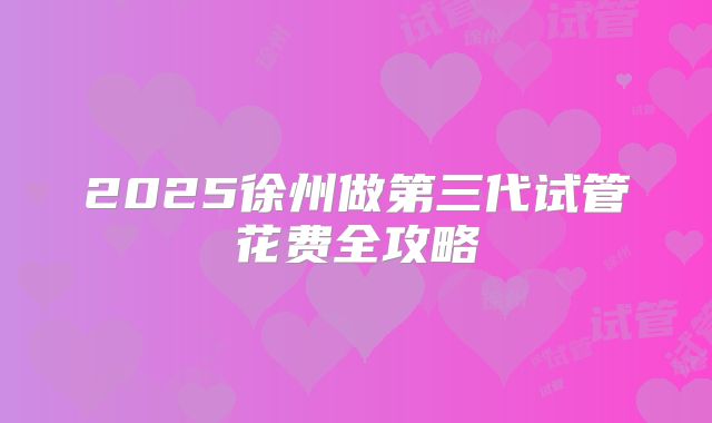 2025徐州做第三代试管花费全攻略