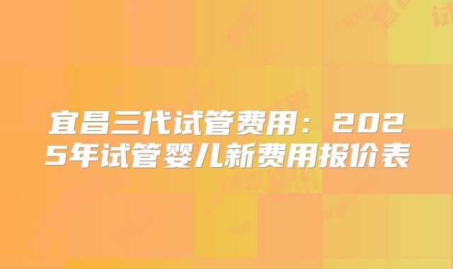 宜昌三代试管费用：2025年试管婴儿新费用报价表
