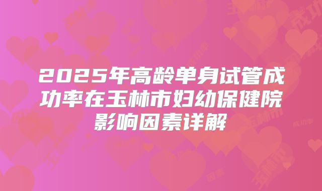 2025年高龄单身试管成功率在玉林市妇幼保健院影响因素详解