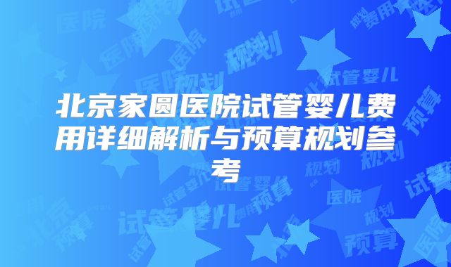 北京家圆医院试管婴儿费用详细解析与预算规划参考