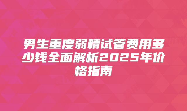 男生重度弱精试管费用多少钱全面解析2025年价格指南