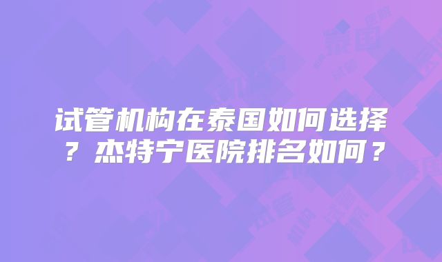 试管机构在泰国如何选择？杰特宁医院排名如何？