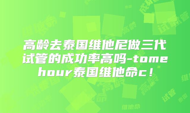 高龄去泰国维他尼做三代试管的成功率高吗-tomehour泰国维他命c！
