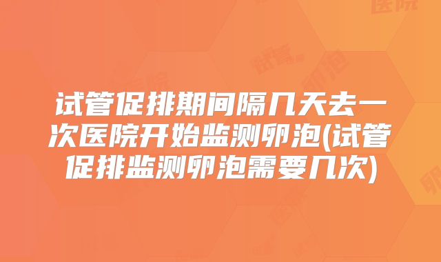试管促排期间隔几天去一次医院开始监测卵泡(试管促排监测卵泡需要几次)