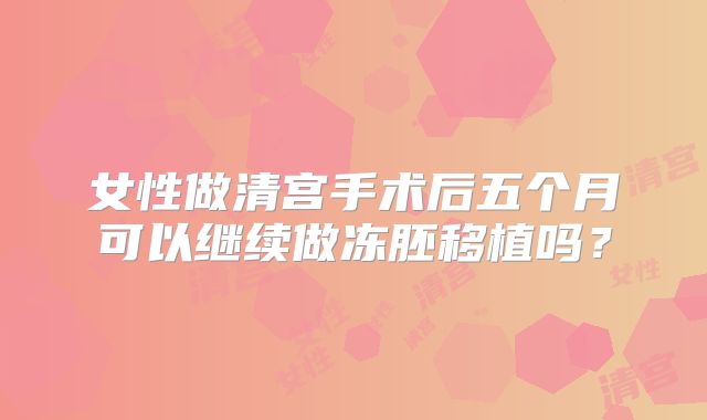 女性做清宫手术后五个月可以继续做冻胚移植吗?