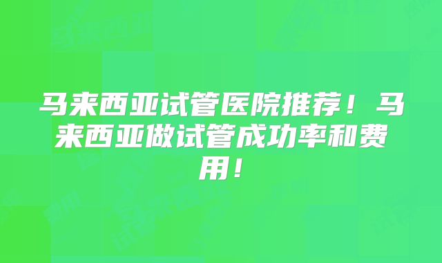 马来西亚试管医院推荐！马来西亚做试管成功率和费用！
