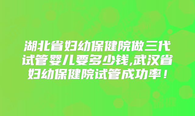湖北省妇幼保健院做三代试管婴儿要多少钱,武汉省妇幼保健院试管成功率！