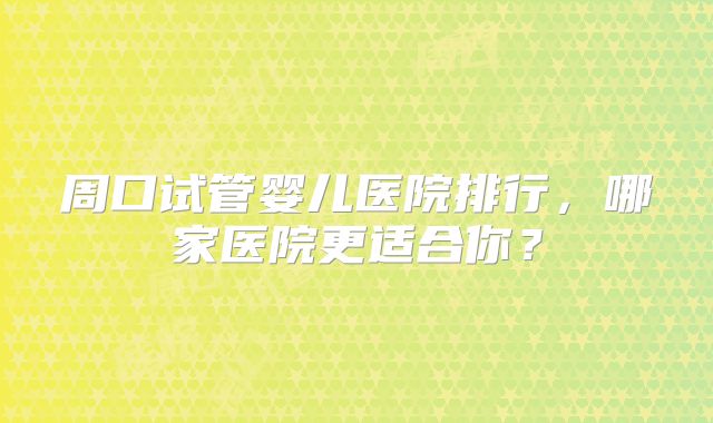 周口试管婴儿医院排行，哪家医院更适合你？
