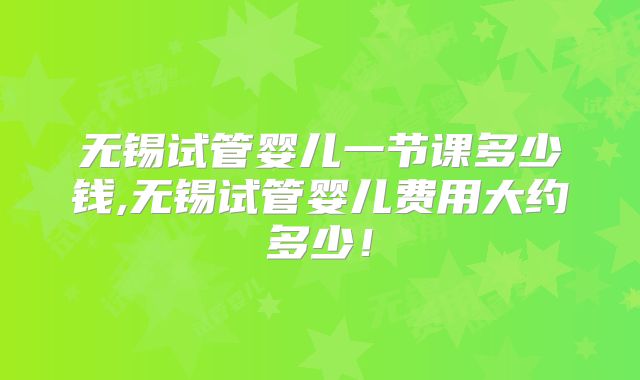 无锡试管婴儿一节课多少钱,无锡试管婴儿费用大约多少！