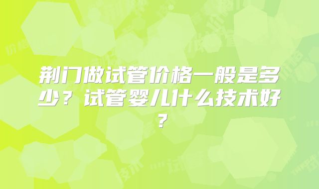 荆门做试管价格一般是多少?试管婴儿什么技术好?