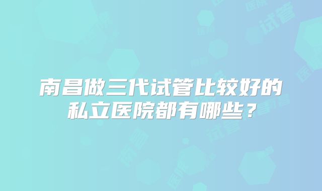 南昌做三代试管比较好的私立医院都有哪些？