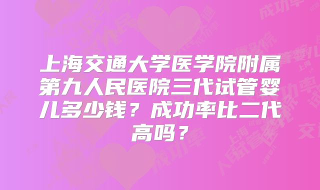 上海交通大学医学院附属第九人民医院三代试管婴儿多少钱？成功率比二代高吗？