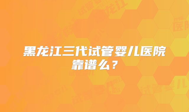 黑龙江三代试管婴儿医院靠谱么？