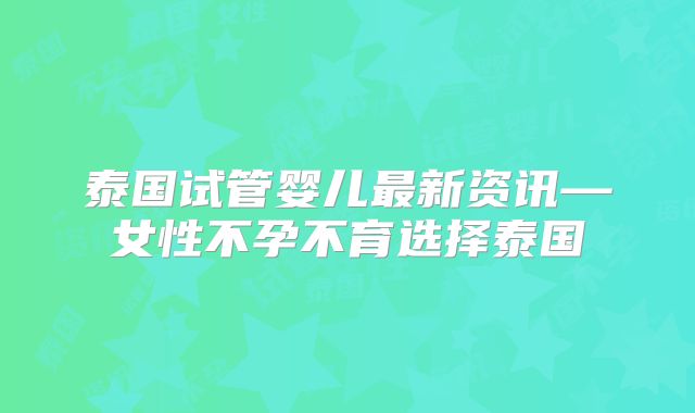 泰国试管婴儿最新资讯—女性不孕不育选择泰国
