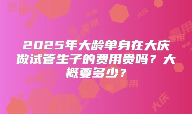 2025年大龄单身在大庆做试管生子的费用贵吗？大概要多少？