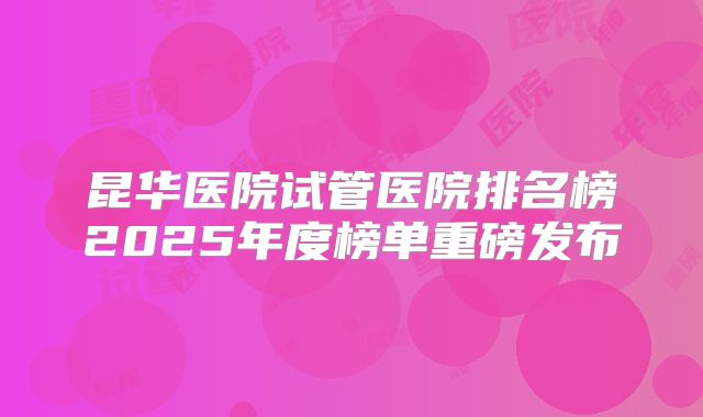 昆华医院试管医院排名榜2025年度榜单重磅发布