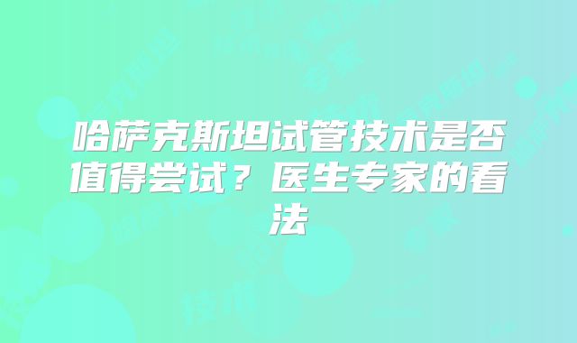 哈萨克斯坦试管技术是否值得尝试？医生专家的看法