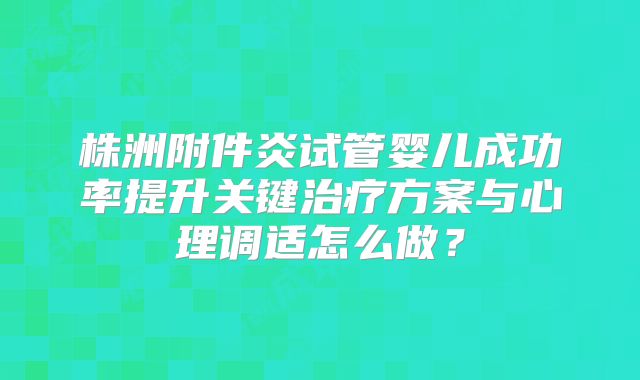株洲附件炎试管婴儿成功率提升关键治疗方案与心理调适怎么做？