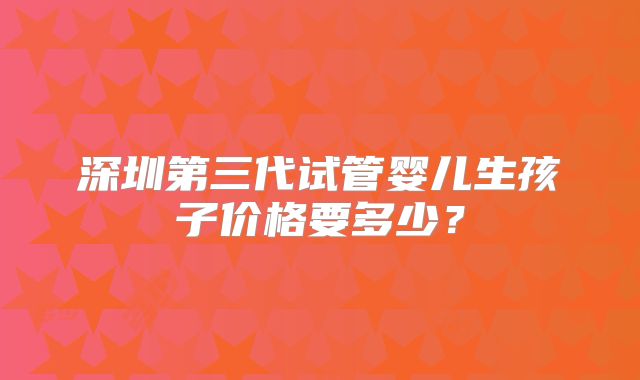 深圳第三代试管婴儿生孩子价格要多少？