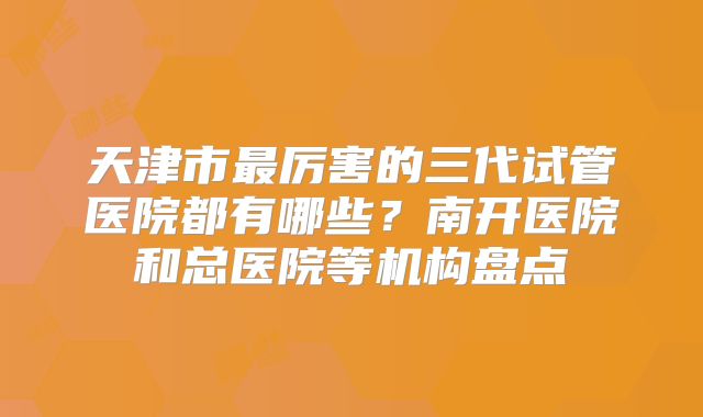 天津市最厉害的三代试管医院都有哪些?南开医院和总医院等机构盘点