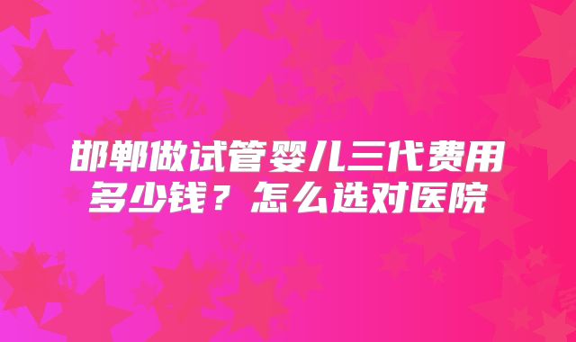 邯郸做试管婴儿三代费用多少钱？怎么选对医院
