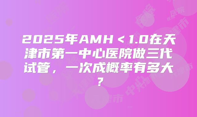 2025年AMH＜1.0在天津市第一中心医院做三代试管，一次成概率有多大？