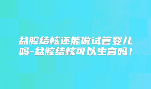 盆腔结核还能做试管婴儿吗-盆腔结核可以生育吗！