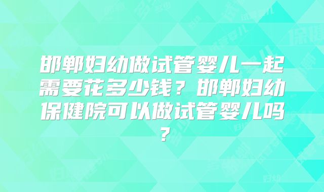 邯郸妇幼做试管婴儿一起需要花多少钱？邯郸妇幼保健院可以做试管婴儿吗？