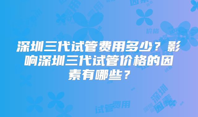 深圳三代试管费用多少？影响深圳三代试管价格的因素有哪些？